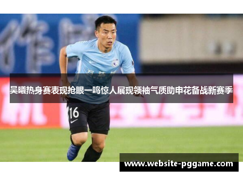 吴曦热身赛表现抢眼一鸣惊人展现领袖气质助申花备战新赛季